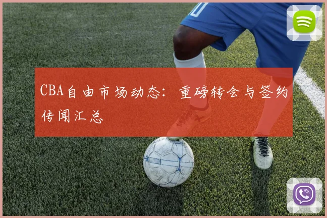 CBA自由市场动态:重磅转会与签约传闻汇总
