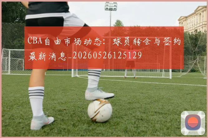CBA自由市场动态:球员转会与签约最新消息_20260526125129