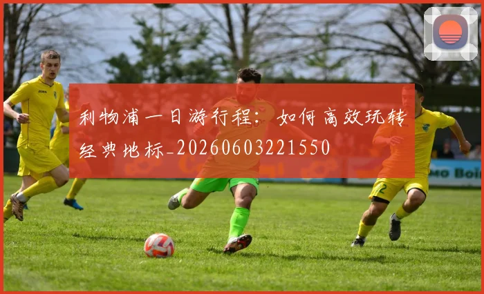 利物浦一日游行程:如何高效玩转经典地标_20260603221550