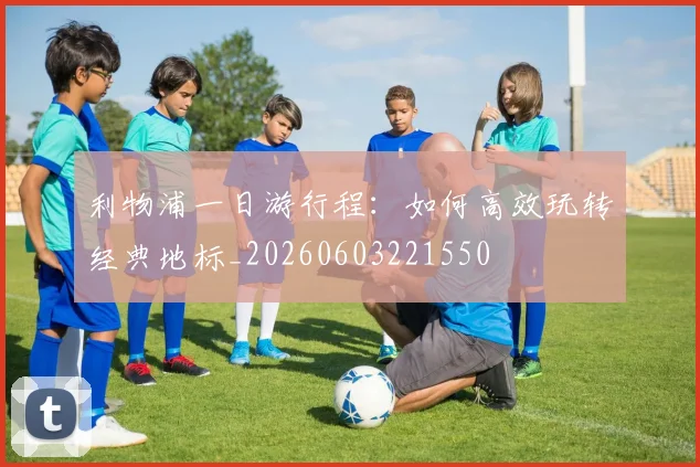利物浦一日游行程:如何高效玩转经典地标_20260603221550